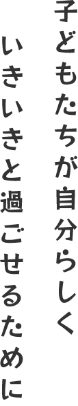 子どもたちが自分らしく いきいきと過ごせるために