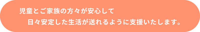 児童とご家族の方々が安心して日々安定した生活が送れるように支援いたします。